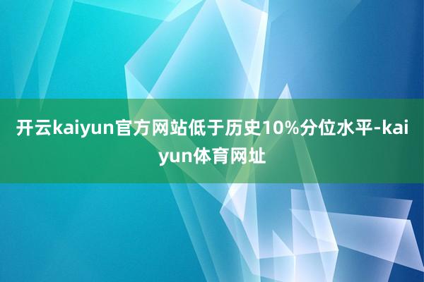 开云kaiyun官方网站低于历史10%分位水平-kaiyun体育网址