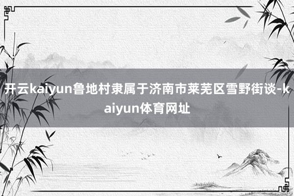开云kaiyun鲁地村隶属于济南市莱芜区雪野街谈-kaiyun体育网址