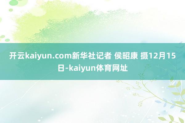 开云kaiyun.com　　新华社记者 侯昭康 摄　　12月15日-kaiyun体育网址