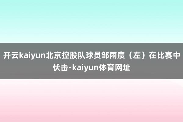 开云kaiyun北京控股队球员邹雨宸（左）在比赛中伏击-kaiyun体育网址