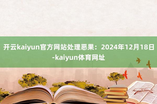 开云kaiyun官方网站处理恶果：2024年12月18日-kaiyun体育网址
