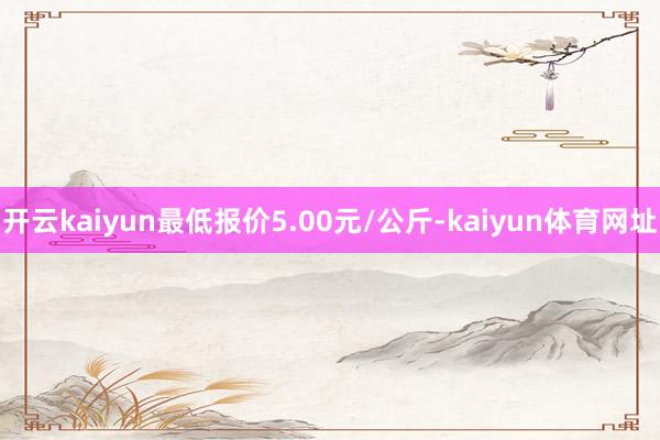 开云kaiyun最低报价5.00元/公斤-kaiyun体育网址