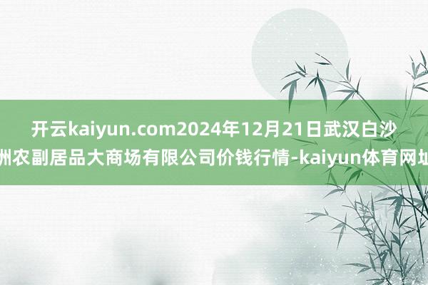 开云kaiyun.com2024年12月21日武汉白沙洲农副居品大商场有限公司价钱行情-kaiyun体育网址