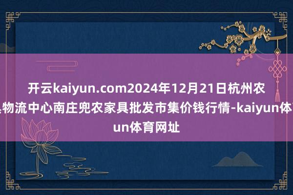 开云kaiyun.com2024年12月21日杭州农副家具物流中心南庄兜农家具批发市集价钱行情-kaiyun体育网址