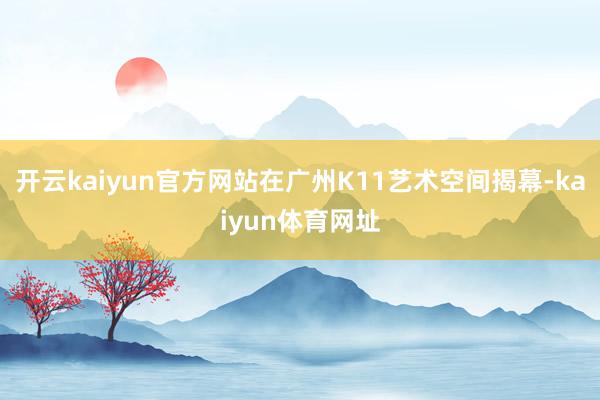 开云kaiyun官方网站在广州K11艺术空间揭幕-kaiyun体育网址