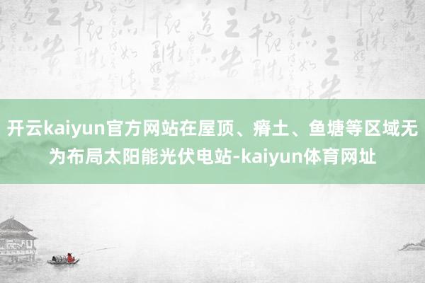 开云kaiyun官方网站在屋顶、瘠土、鱼塘等区域无为布局太阳能光伏电站-kaiyun体育网址
