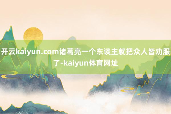 开云kaiyun.com诸葛亮一个东谈主就把众人皆劝服了-kaiyun体育网址