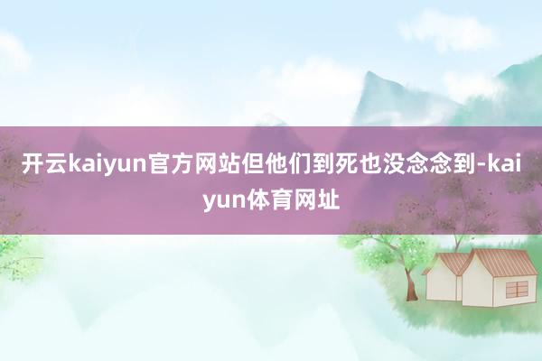 开云kaiyun官方网站但他们到死也没念念到-kaiyun体育网址