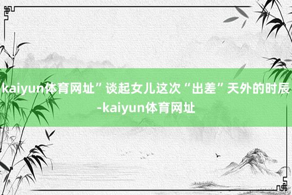 kaiyun体育网址”谈起女儿这次“出差”天外的时辰-kaiyun体育网址