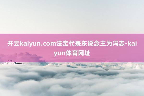 开云kaiyun.com法定代表东说念主为冯志-kaiyun体育网址