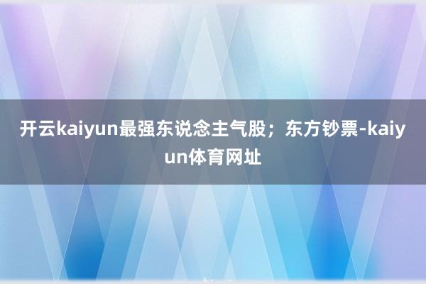 开云kaiyun最强东说念主气股；东方钞票-kaiyun体育网址