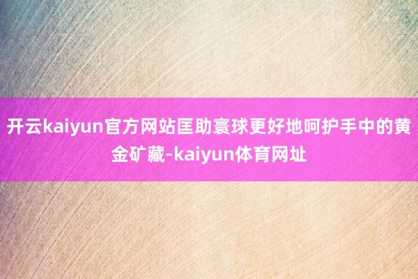 开云kaiyun官方网站匡助寰球更好地呵护手中的黄金矿藏-kaiyun体育网址
