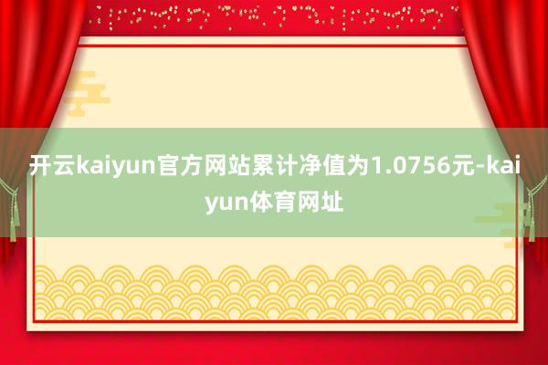 开云kaiyun官方网站累计净值为1.0756元-kaiyun体育网址