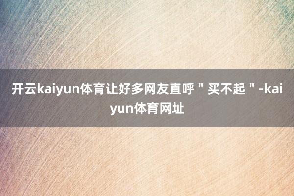 开云kaiyun体育让好多网友直呼＂买不起＂-kaiyun体育网址