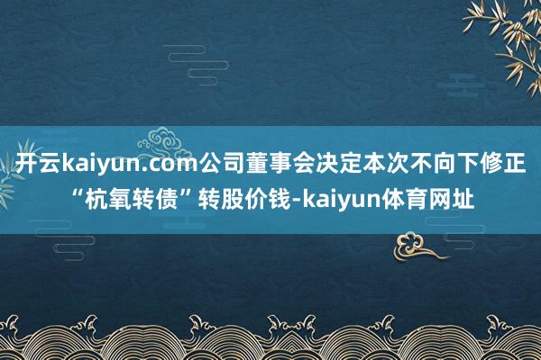 开云kaiyun.com公司董事会决定本次不向下修正“杭氧转债”转股价钱-kaiyun体育网址