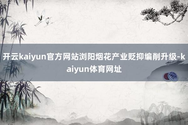 开云kaiyun官方网站浏阳烟花产业贬抑编削升级-kaiyun体育网址