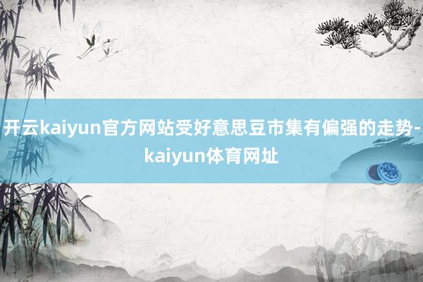 开云kaiyun官方网站受好意思豆市集有偏强的走势-kaiyun体育网址