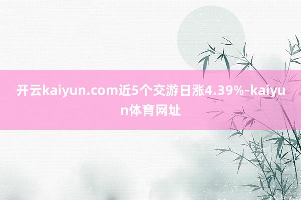 开云kaiyun.com近5个交游日涨4.39%-kaiyun体育网址