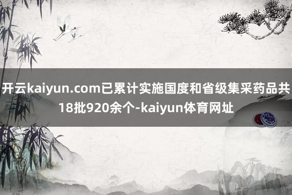 开云kaiyun.com已累计实施国度和省级集采药品共18批920余个-kaiyun体育网址