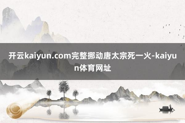 开云kaiyun.com完整挪动唐太宗死一火-kaiyun体育网址