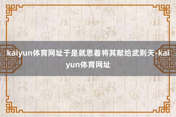 kaiyun体育网址于是就思着将其献给武则天-kaiyun体育网址
