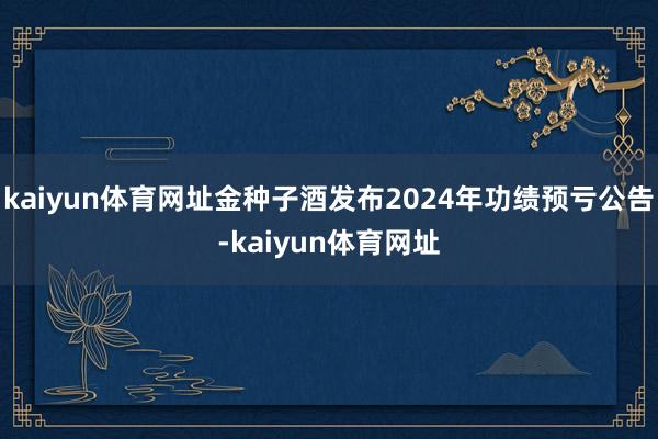kaiyun体育网址金种子酒发布2024年功绩预亏公告-kaiyun体育网址