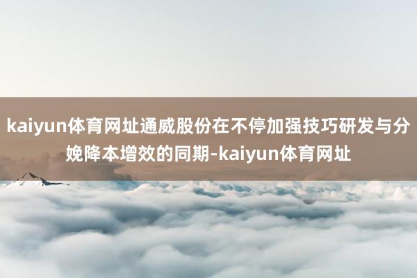 kaiyun体育网址通威股份在不停加强技巧研发与分娩降本增效的同期-kaiyun体育网址