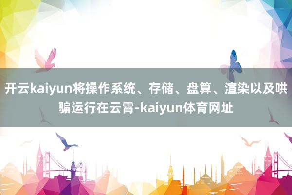 开云kaiyun将操作系统、存储、盘算、渲染以及哄骗运行在云霄-kaiyun体育网址