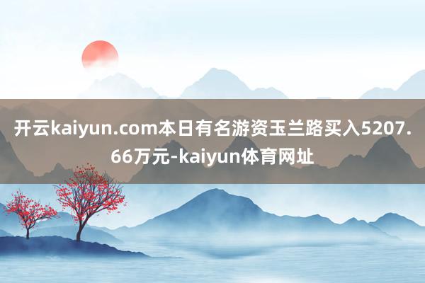 开云kaiyun.com本日有名游资玉兰路买入5207.66万元-kaiyun体育网址