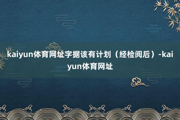 kaiyun体育网址字据该有计划（经检阅后）-kaiyun体育网址