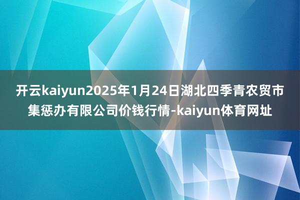 开云kaiyun2025年1月24日湖北四季青农贸市集惩办有限公司价钱行情-kaiyun体育网址
