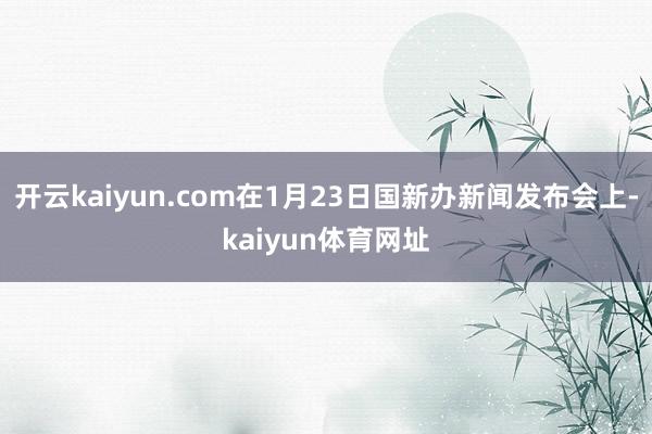 开云kaiyun.com在1月23日国新办新闻发布会上-kaiyun体育网址