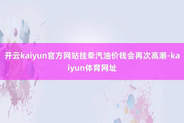 开云kaiyun官方网站挂牵汽油价钱会再次高潮-kaiyun体育网址