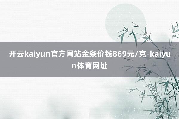 开云kaiyun官方网站金条价钱869元/克-kaiyun体育网址