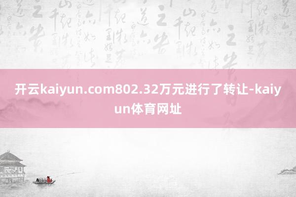 开云kaiyun.com802.32万元进行了转让-kaiyun体育网址