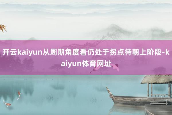 开云kaiyun从周期角度看仍处于拐点待朝上阶段-kaiyun体育网址