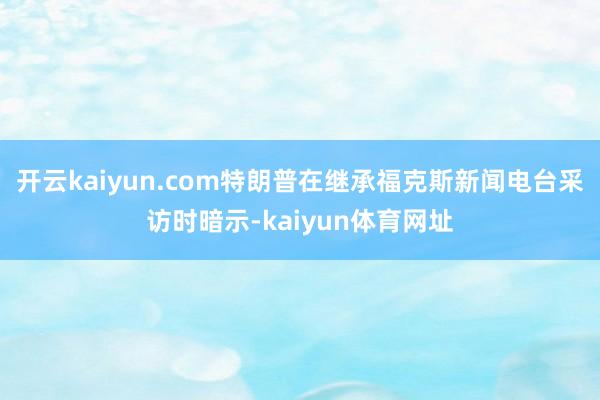 开云kaiyun.com特朗普在继承福克斯新闻电台采访时暗示-kaiyun体育网址