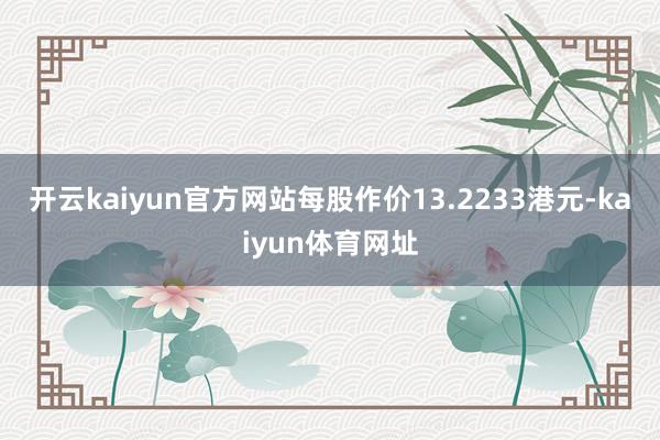 开云kaiyun官方网站每股作价13.2233港元-kaiyun体育网址