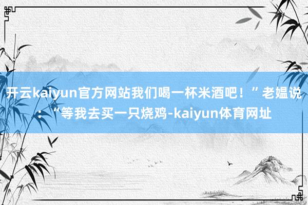 开云kaiyun官方网站我们喝一杯米酒吧！”老媪说：“等我去买一只烧鸡-kaiyun体育网址