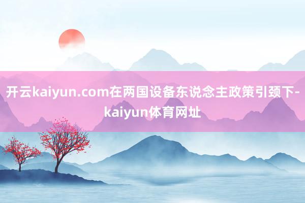 开云kaiyun.com在两国设备东说念主政策引颈下-kaiyun体育网址