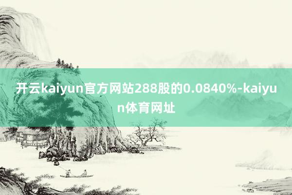 开云kaiyun官方网站288股的0.0840%-kaiyun体育网址