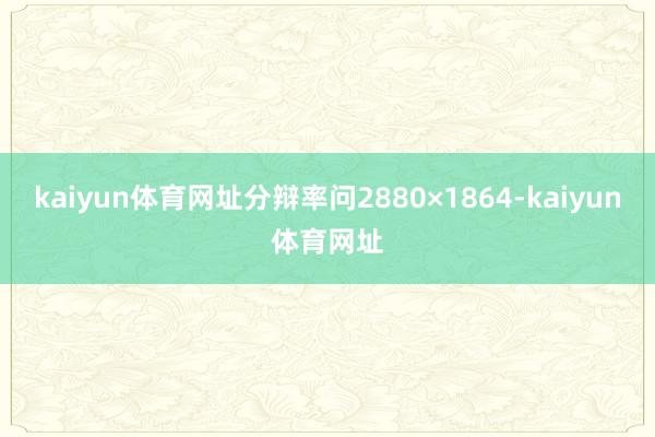 kaiyun体育网址分辩率问2880×1864-kaiyun体育网址