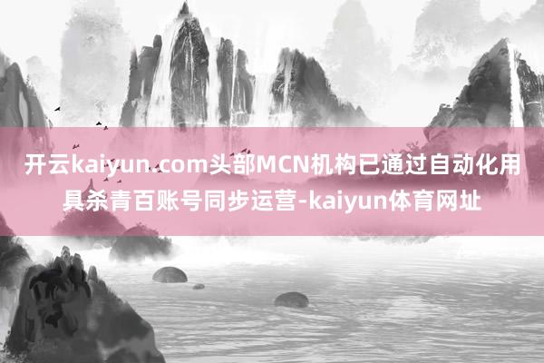 开云kaiyun.com头部MCN机构已通过自动化用具杀青百账号同步运营-kaiyun体育网址
