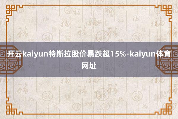 开云kaiyun特斯拉股价暴跌超15%-kaiyun体育网址