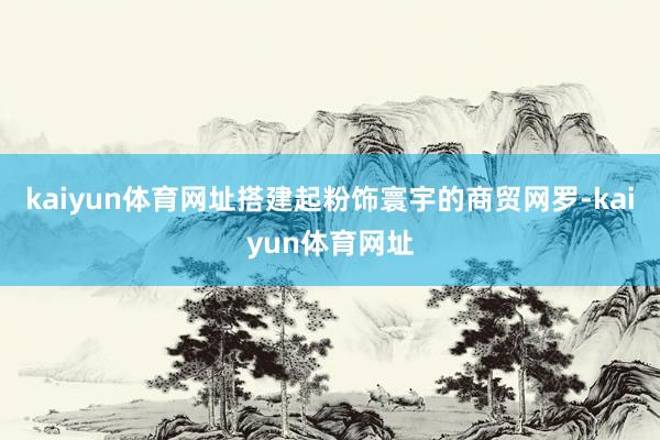 kaiyun体育网址搭建起粉饰寰宇的商贸网罗-kaiyun体育网址