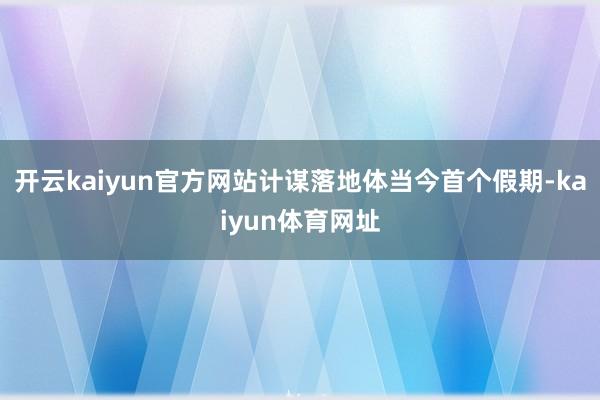 开云kaiyun官方网站计谋落地体当今首个假期-kaiyun体育网址