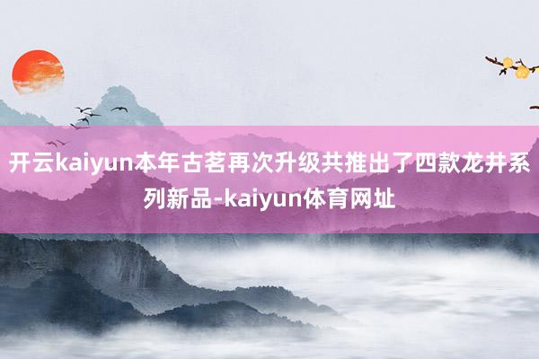 开云kaiyun本年古茗再次升级共推出了四款龙井系列新品-kaiyun体育网址