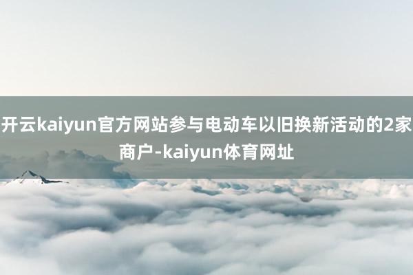 开云kaiyun官方网站参与电动车以旧换新活动的2家商户-kaiyun体育网址