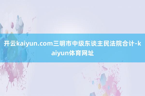开云kaiyun.com三明市中级东谈主民法院合计-kaiyun体育网址