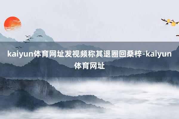 kaiyun体育网址发视频称其退圈回桑梓-kaiyun体育网址